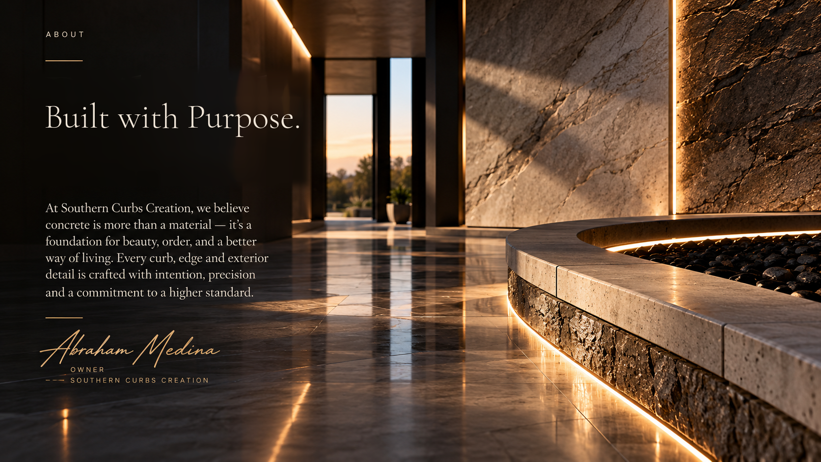 About. Built with Purpose. At Southern Curbs Creation, we believe concrete is more than a material — it’s a foundation for beauty, order, and a better way of living. Every curb, edge and exterior detail is crafted with intention, precision and a commitment to a higher standard. Abraham Medina, Owner, Southern Curbs Creation.